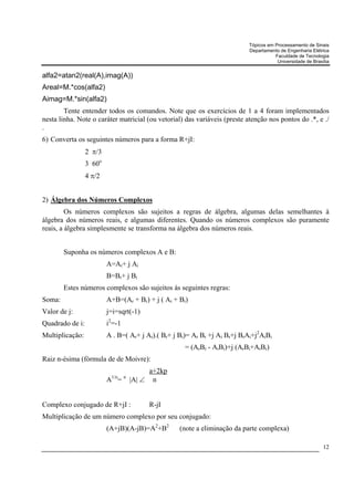 Tópicos em Processamento de Sinais
                                                                           Departamento de Engenharia Elétrica
                                                                                      Faculdade de Tecnologia
                                                                                       Universidade de Brasília


alfa2=atan2(real(A),imag(A))
Areal=M.*cos(alfa2)
Aimag=M.*sin(alfa2)
        Tente entender todos os comandos. Note que os exercícios de 1 a 4 foram implementados
nesta linha. Note o caráter matricial (ou vetorial) das variáveis (preste atenção nos pontos do .*, e ./
.
6) Converta os seguintes números para a forma R+jI:
                 2 π/3
                 3 60o
                 4 π/2


2) Álgebra dos Números Complexos
         Os números complexos são sujeitos a regras de álgebra, algumas delas semelhantes à
álgebra dos números reais, e algumas diferentes. Quando os números complexos são puramente
reais, a álgebra simplesmente se transforma na álgebra dos números reais.


        Suponha os números complexos A e B:
                         A=Ar+ j Ai
                         B=Br+ j Bi
        Estes números complexos são sujeitos às seguintes regras:
Soma:                    A+B=(Ar + Br) + j ( Ai + Bi)
Valor de j:              j=i=sqrt(-1)
Quadrado de i:           i2=-1
Multiplicação:           A . B=( Ar+ j Ai).( Br+ j Bi)= Ar Br +j Ai Br+j BrAi+j2AiBi
                                                     = (ArBr - AiBi)+j (ArBi+AiBr)
Raiz n-ésima (fórmula de de Moivre):
                                           a+2kp
                          1/n    n
                         A =         |A| ∠ n


Complexo conjugado de R+jI :              R-jI
Multiplicação de um número complexo por seu conjugado:
                         (A+jB)(A-jB)=A2+B2        (note a eliminação da parte complexa)

                                                                                                            12
 