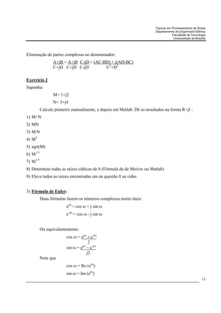 Tópicos em Processamento de Sinais
                                                                        Departamento de Engenharia Elétrica
                                                                                   Faculdade de Tecnologia
                                                                                    Universidade de Brasília




Eliminação de partes complexas no denominador:
                 A+jB = A+jB C-jD = (AC-BD) + j(AD-BC)
                 C+jD C+jD C-jD          C2+D2

Exercício 2
Suponha:
                 M= 1+j2
                 N= 3+j4
          Calcule primeiro manualmente, e depois em Matlab. Dê os resultados na forma R+jI :
1) M+N
2) MN
3) M/N
4) M2
5) sqrt(M)
6) M1/3
7) M1/5
8) Determine todas as raízes cúbicas de 8 (Fórmula de de Moivre ou Matlab)
9) Eleve todas as raízes encontradas em na questão 8 ao cubo.


3) Fórmula de Euler:
          Duas fórmulas fazem os números complexos muito úteis:
                        ejω = cos ω + j sin ω
                        e-jω = cos ω - j sin ω


          Ou equivalentemente:
                        cos ω = ejω + e-jω
                                     2
                        sin ω = e − e-jω
                                 jω

                                    j2
          Note que
                        cos ω = Re (ejω)
                        sin ω = Im (ejω)
                                                                                                         13
 