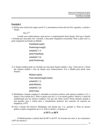 Tópicos em Processamento de Sinais
                                                                        Departamento de Engenharia Elétrica
                                                                                   Faculdade de Tecnologia
                                                                                    Universidade de Brasília




Exercício 3
1) Defina uma variável de tempo com 0<t<5, amostrada em intervalos de 0.01 segundos, e calcule a
   função
              f(t)=e2jπt
        Usando seus conhecimentos, tente prever o comportamento desta função. Note que a função
é formada por uma parte real senoidal, e uma parte imaginária cossenoidal. Plote a parte real e a
parte imaginária na Função no Matlab:
                      ParteReal=real(f);
                      ParteImag=imag(f);
                      subplot(2,1,1)
                      plot(t,ParteReal)
                      subplot(2,1,2)
                      plot(t,ParteImag)


2) A função também pode ser dividida em uma parte função módulo e fase. Tente prever a forma
   das funções módulo e fase da função seus conhecimentos. Use o Matlab para plotar estas
   funções:
                      Módulo=abs(f);
                      Fase=atan2(imag(f),real(f));
                      subplot(2,1,1)
                      plot(t,Módulo)
                      subplot(2,1,2)
                      plot(t,Fase)
3) Multiplique a função complexa f, calculada no exercício anterior, pelo número complexo 1+j1, e
   chame a nova função de f2. Plote as partes reais de f1 e f2 no mesmo gráfico. Observe o efeito da
   multiplicação por um número complexo. Por que este efeito ocorre? Preste bastante atenção a
   esta questão, pois é central para o entendimento posterior dos conceitos de resposta em
   freqüência, e FFT.
4) Gere a função f(t)=sin(2πt). Multiplique esta função por 1+j1, gerando f2. Plote no mesmo
   gráfico as partes imaginárias de f e f2. Note os efeitos, e explique-os.
                                          A FFT e a DFT

      O Matlab permite o cálculo fácil da DFT e da FFT. Se tivermos um vetor A, de n elementos,
a DFT do mesmo é:
                                                                                                         14
 