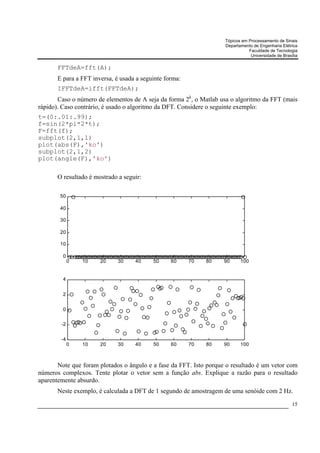 Tópicos em Processamento de Sinais
                                                                    Departamento de Engenharia Elétrica
                                                                               Faculdade de Tecnologia
                                                                                Universidade de Brasília

       FFTdeA=fft(A);
       E para a FFT inversa, é usada a seguinte forma:
       IFFTdeA=ifft(FFTdeA);
       Caso o número de elementos de A seja da forma 2k, o Matlab usa o algoritmo da FFT (mais
rápido). Caso contrário, é usado o algoritmo da DFT. Considere o seguinte exemplo:
t=(0:.01:.99);
f=sin(2*pi*2*t);
F=fft(f);
subplot(2,1,1)
plot(abs(F),'ko')
subplot(2,1,2)
plot(angle(F),'ko')

       O resultado é mostrado a seguir:

        50

        40

        30

        20

        10

         0
             0   10    20     30    40     50     60     70   80    90     100


         4


         2


         0

        -2


        -4
             0   10    20     30    40     50     60     70   80    90     100



       Note que foram plotados o ângulo e a fase da FFT. Isto porque o resultado é um vetor com
números complexos. Tente plotar o vetor sem a função abs. Explique a razão para o resultado
aparentemente absurdo.
       Neste exemplo, é calculada a DFT de 1 segundo de amostragem de uma senóide com 2 Hz.
                                                                                                     15
 