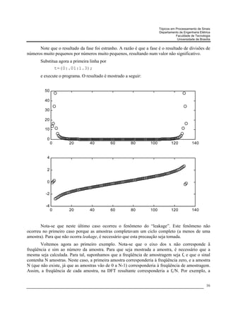 Tópicos em Processamento de Sinais
                                                                        Departamento de Engenharia Elétrica
                                                                                   Faculdade de Tecnologia
                                                                                    Universidade de Brasília


      Note que o resultado da fase foi estranho. A razão é que a fase é o resultado de divisões de
números muito pequenos por números muito pequenos, resultando num valor não significativo.
       Substitua agora a primeira linha por
                   t=(0:.01:1.3);
       e execute o programa. O resultado é mostrado a seguir:


         50

         40

         30

         20

         10

          0
               0        20        40          60       80         100           120            140


          4


          2


          0

          -2


          -4
               0        20        40          60       80         100           120            140



       Nota-se que neste último caso ocorreu o fenômeno do “leakage”. Este fenômeno não
ocorreu no primeiro caso porque as amostras completavam um ciclo completo (a menos de uma
amostra). Para que não ocorra leakage, é necessário que esta precaução seja tomada.
       Voltemos agora ao primeiro exemplo. Nota-se que o eixo dos x não corresponde ã
freqüência e sim ao número da amostra. Para que seja mostrada a amostra, é necessário que a
mesma seja calculada. Para tal, suponhamos que a freqüência de amostragem seja fs e que o sinal
contenha N amostras. Neste caso, a primeira amostra corresponderia à freqüência zero, e a amostra
N (que não existe, já que as amostras vão de 0 a N-1) corresponderia à freqüência de amostragem.
Assim, a freqüência de cada amostra, na DFT resultante corresponderia a fs/N. Por exemplo, a


                                                                                                         16
 