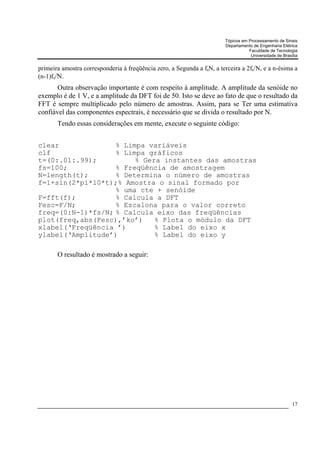 Tópicos em Processamento de Sinais
                                                                        Departamento de Engenharia Elétrica
                                                                                   Faculdade de Tecnologia
                                                                                    Universidade de Brasília


primeira amostra corresponderia à freqüência zero, a Segunda a fsN, a terceira a 2fs/N, e a n-ésima a
(n-1)fs/N.
       Outra observação importante é com respeito à amplitude. A amplitude da senóide no
exemplo é de 1 V, e a amplitude da DFT foi de 50. Isto se deve ao fato de que o resultado da
FFT é sempre multiplicado pelo número de amostras. Assim, para se Ter uma estimativa
confiável das componentes espectrais, é necessário que se divida o resultado por N.
       Tendo essas considerações em mente, execute o seguinte código:


clear              % Limpa variáveis
clf                % Limpa gráficos
t=(0:.01:.99);          % Gera instantes das amostras
fs=100;            % Freqüência de amostragem
N=length(t);       % Determina o número de amostras
f=1+sin(2*pi*10*t);% Amostra o sinal formado por
                   % uma cte + senóide
F=fft(f);          % Calcula a DFT
Fesc=F/N;          % Escalona para o valor correto
freq=(0:N-1)*fs/N; % Calcula eixo das freqüências
plot(freq,abs(Fesc),’ko’)    % Plota o módulo da DFT
xlabel(‘Freqüência ’)        % Label do eixo x
ylabel(‘Amplitude’)          % Label do eixo y

       O resultado é mostrado a seguir:




                                                                                                         17
 