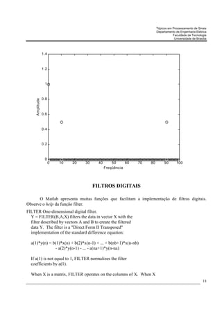 Tópicos em Processamento de Sinais
                                                                           Departamento de Engenharia Elétrica
                                                                                      Faculdade de Tecnologia
                                                                                       Universidade de Brasília




                 1.4



                 1.2



                  1



                 0.8
     Amplitude




                 0.6



                 0.4



                 0.2



                  0
                       0   10   20   30     40       50     60   70   80        90       100
                                                 Freqüência




                                          FILTROS DIGITAIS

      O Matlab apresenta muitas funções que facilitam a implementação de filtros digitais.
Observe o help da função filter.
FILTER One-dimensional digital filter.
  Y = FILTER(B,A,X) filters the data in vector X with the
  filter described by vectors A and B to create the filtered
  data Y. The filter is a "Direct Form II Transposed"
  implementation of the standard difference equation:

  a(1)*y(n) = b(1)*x(n) + b(2)*x(n-1) + ... + b(nb+1)*x(n-nb)
               - a(2)*y(n-1) - ... - a(na+1)*y(n-na)

  If a(1) is not equal to 1, FILTER normalizes the filter
  coefficients by a(1).

  When X is a matrix, FILTER operates on the columns of X. When X
                                                                                                            18
 