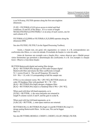 Tópicos em Processamento de Sinais
                                                                      Departamento de Engenharia Elétrica
                                                                                 Faculdade de Tecnologia
                                                                                  Universidade de Brasília


  is an N-D array, FILTER operates along the first non-singleton
  dimension.

  [Y,Zf] = FILTER(B,A,X,Zi) gives access to initial and final
  conditions, Zi and Zf, of the delays. Zi is a vector of length
  MAX(LENGTH(A),LENGTH(B))-1 or an array of such vectors, one for
  each column of X.

  FILTER(B,A,X,[],DIM) or FILTER(B,A,X,Zi,DIM) operates along the
  dimension DIM.

  See also FILTER2, FILTFILT (in the Signal Processing Toolbox).

        Assim, a função tem, em geral, três argumentos: os vetores A e B, correspondentes aos
coeficientes dos filtros, e o vetor de entrada. O resultado da função é o vetor de saída.
        Antes de fazermos um exemplo com a função filter, vamos observar que o Matlab possui
várias ferramentas que permitem a determinação dos coeficientes A e B. Um exemplo é a função
butter. Observe o help desta função:


BUTTER Butterworth digital and analog filter design.
 [B,A] = BUTTER(N,Wn) designs an N'th order lowpass digital
 Butterworth filter and returns the filter coefficients in length
 N+1 vectors B and A. The cut-off frequency Wn must be
 0.0 < Wn < 1.0, with 1.0 corresponding to half the sample rate.

  If Wn is a two-element vector, Wn = [W1 W2], BUTTER returns an
  order 2N bandpass filter with passband W1 < W < W2.
  [B,A] = BUTTER(N,Wn,'high') designs a highpass filter.
  [B,A] = BUTTER(N,Wn,'stop') is a bandstop filter if Wn = [W1 W2].

  When used with three left-hand arguments, as in
  [Z,P,K] = BUTTER(...), the zeros and poles are returned in
  length N column vectors Z and P, and the gain in scalar K.

  When used with four left-hand arguments, as in
  [A,B,C,D] = BUTTER(...), state-space matrices are returned.

  BUTTER(N,Wn,'s'), BUTTER(N,Wn,'high','s') and BUTTER(N,Wn,'stop','s')
  design analog Butterworth filters. In this case, Wn can be bigger
  than 1.0.

  See also BUTTORD, BESSELF, CHEBY1, CHEBY2, ELLIP, FREQZ, FILTER.

                                                                                                       19
 