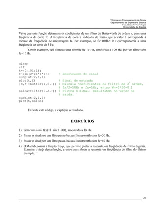 Tópicos em Processamento de Sinais
                                                                         Departamento de Engenharia Elétrica
                                                                                    Faculdade de Tecnologia
                                                                                     Universidade de Brasília


Vê-se que esta função determina os coeficientes de um filtro de Butterworth de ordem n, com uma
freqüência de corte fc. A freqüência de corte é indicada de forma que o valor 1 corresponda à
metade da freqüência de amostragem fs. Por exemplo, se fs=100Hz, 0.1 corresponderia a uma
freqüência de corte de 5 Hz.
       Como exemplo, será filtrada uma senóide de 15 Hz, amostrada a 100 Hz, por um filtro com
fc=10 Hz.


clear
clf
t=(0:.01:1);
f=sin(2*pi*5*t);     % amostragem do sinal
subplot(2,1,1)
plot(t,f)            % Sinal de entrada
                                                          ª
[B,A]=butter(1,0.1); % Calcula coeficientes do filtro de 2 ordem,
                     % fs/2=50Hz e fo=5Hz, entao Wn=5/50=0.1
saida=filter(B,A,f); % Filtra o sinal. Resultando no vetor de
                     % saída.
subplot(2,1,2)
plot(t,saida)

       Execute este código, e explique o resultado.


                                        EXERCÍCIOS

1) Gerar um sinal f(x)=1+sin(2100t), amostrado a 1KHz.
2) Passar o sinal por um filtro passa-baixas Butterworth com fc=50 Hz.
3) Passar o sinal por um filtro passa-baixas Butterworth com fc=50 Hz.
4) O Matlab possui a função freqz, que permite plotar a resposta em freqüência de filtros digitais.
   Examine o help desta função, e use-a para plotar a resposta em freqüência do filtro do último
   exemplo.




                                                                                                          20
 