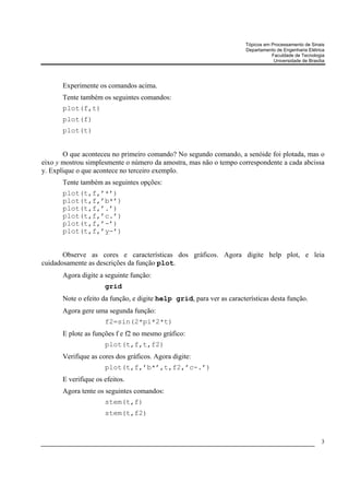 Tópicos em Processamento de Sinais
                                                                       Departamento de Engenharia Elétrica
                                                                                  Faculdade de Tecnologia
                                                                                   Universidade de Brasília




       Experimente os comandos acima.
       Tente também os seguintes comandos:
       plot(f,t)
       plot(f)
       plot(t)


       O que aconteceu no primeiro comando? No segundo comando, a senóide foi plotada, mas o
eixo y mostrou simplesmente o número da amostra, mas não o tempo correspondente a cada abcissa
y. Explique o que acontece no terceiro exemplo.
       Tente também as seguintes opções:
       plot(t,f,’*’)
       plot(t,f,’b*’)
       plot(t,f,’.’)
       plot(t,f,’c.’)
       plot(t,f,’-’)
       plot(t,f,’y-’)


       Observe as cores e características dos gráficos. Agora digite help plot, e leia
cuidadosamente as descrições da função plot.
       Agora digite a seguinte função:
                      grid
       Note o efeito da função, e digite help grid, para ver as características desta função.
       Agora gere uma segunda função:
                      f2=sin(2*pi*2*t)
       E plote as funções f e f2 no mesmo gráfico:
                      plot(t,f,t,f2)
       Verifique as cores dos gráficos. Agora digite:
                      plot(t,f,’b*’,t,f2,’c-.’)
       E verifique os efeitos.
       Agora tente os seguintes comandos:
                      stem(t,f)
                      stem(t,f2)



                                                                                                         3
 