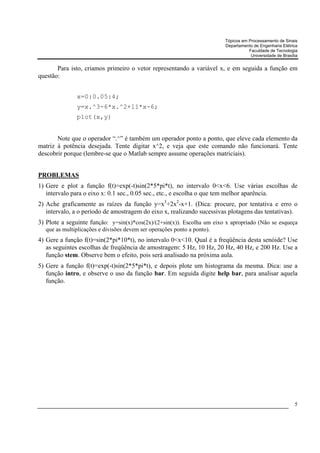 Tópicos em Processamento de Sinais
                                                                         Departamento de Engenharia Elétrica
                                                                                    Faculdade de Tecnologia
                                                                                     Universidade de Brasília


       Para isto, criamos primeiro o vetor representando a variável x, e em seguida a função em
questão:


               x=0:0.05:4;
               y=x.^3-6*x.^2+11*x-6;
               plot(x,y)


       Note que o operador “.^” é também um operador ponto a ponto, que eleve cada elemento da
matriz à potência desejada. Tente digitar x^2, e veja que este comando não funcionará. Tente
descobrir porque (lembre-se que o Matlab sempre assume operações matriciais).


PROBLEMAS
1) Gere e plot a função f(t)=exp(-t)sin(2*5*pi*t), no intervalo 0<x<6. Use várias escolhas de
   intervalo para o eixo x: 0.1 sec., 0.05 sec., etc., e escolha o que tem melhor aparência.
2) Ache graficamente as raízes da função y=x3+2x2-x+1. (Dica: procure, por tentativa e erro o
   intervalo, a o período de amostragem do eixo x, realizando sucessivas plotagens das tentativas).
3) Plote a seguinte função: y=sin(x)*cos(2x)/(2+sin(x)). Escolha um eixo x apropriado (Não se esqueça
  que as multiplicações e divisões devem ser operações ponto a ponto).
4) Gere a função f(t)=sin(2*pi*10*t), no intervalo 0<x<10. Qual é a freqüência desta senóide? Use
   as seguintes escolhas de freqüência de amostragem: 5 Hz, 10 Hz, 20 Hz, 40 Hz, e 200 Hz. Use a
   função stem. Observe bem o efeito, pois será analisado na próxima aula.
5) Gere a função f(t)=exp(-t)sin(2*5*pi*t), e depois plote um histograma da mesma. Dica: use a
   função intro, e observe o uso da função bar. Em seguida digite help bar, para analisar aquela
   função.




                                                                                                           5
 