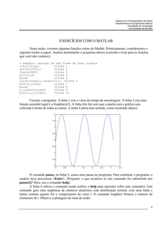 Tópicos em Processamento de Sinais
                                                                       Departamento de Engenharia Elétrica
                                                                                  Faculdade de Tecnologia
                                                                                   Universidade de Brasília




                                   EXERCÍCIOS COM O MATLAB
       Nesta seção, veremos algumas funções extras do Matlab. Primeiramente, consideremos o
seguinte trecho a seguir. Analise atentamente o programa abaixo (consulte o help para as funções
que você não conhece):

% exemplo: geracão de uma forma de onda ruidosa
t=0:0.01:pi;         %linha 1
y=2*sin(5*t);        %linha 2
figure(GCF)          %linha 3
plot(t,y)            %linha 4
pause                %linha 5
ruido=randn(1,length(t)); %linha 6
plot(t,ruido)        %linha 7
pause                %linha 8
y_ruido=y+ruido;     %linha 9
plot(t,y_ruido);     %linha 10

       Execute o programa. A linha 1 cria o vetor do tempo de amostragem. A linha 2 cria uma
função senoidal (qual é a freqüência?). A linha três faz com que a janela com o gráfico seja
colocada à frente de todas as outras. A linha 4 plota uma senóide, como mostrado abaixo:
                          2


                        1.5


                          1


                        0.5


                          0


                        -0.5


                          -1


                        -1.5


                          -2
                               0    0.5   1   1.5    2      2.5    3      3.5



        O comando pause, na linha 5, causa uma pausa no programa. Para continuar o programa, o
usuário deve pressionar <Enter>. [Pergunta: o que acontece se este comando for substituído por
pause(2)? Dica: use o comando help].
        A linha 6 utiliza o comando randn (utilize o help para aprender sobre este comando). Este
comando gera uma seqüência de números aleatórios com distribuição normal, com uma linha e
tantas colunas quanto for o comprimento do vetor t. O comando lenght(t) fornece o número de
elementos de t. Observe a plotagem do sinal de ruído:

                                                                                                         6
 