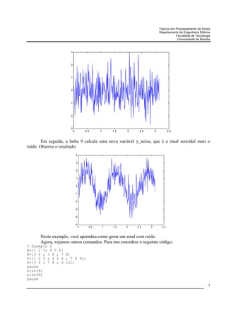 Tópicos em Processamento de Sinais
                                                                                 Departamento de Engenharia Elétrica
                                                                                            Faculdade de Tecnologia
                                                                                             Universidade de Brasília



                       3



                       2



                       1



                       0



                      -1



                      -2



                      -3
                           0            0.5     1       1.5   2    2.5       3           3.5



        Em seguida, a linha 9 calcula uma nova variável y_noise, que é o sinal senoidal mais o
ruído. Observe o resultado:
                               4


                               3


                               2


                               1


                               0


                               -1


                               -2


                               -3


                               -4


                               -5
                                    0     0.5       1   1.5   2   2.5    3         3.5



       Neste exemplo, você aprendeu como gerar um sinal com ruído.
       Agora, vejamos outros comandos. Para isto considere o seguinte código:
% Exemplo 2
A=[1 2 3; 4 5 6]
B=[3 4 ; 3 6 ; 7 8]
C=[1 2 3 ; 4 5 6 ; 7 8 9];
D=[5 6 ; 7 8 ; 9 10];
pause
size(A)
size(B)
pause
                                                                                                                   7
 