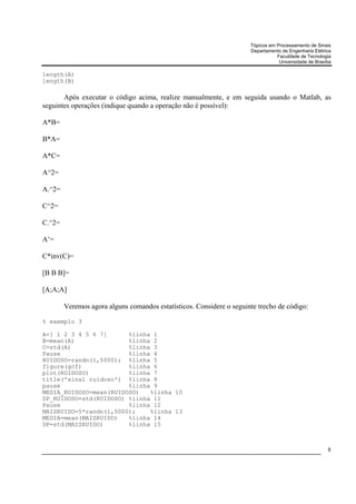 Tópicos em Processamento de Sinais
                                                                      Departamento de Engenharia Elétrica
                                                                                 Faculdade de Tecnologia
                                                                                  Universidade de Brasília

length(A)
length(B)

       Após executar o código acima, realize manualmente, e em seguida usando o Matlab, as
seguintes operações (indique quando a operação não é possível):

A*B=

B*A=

A*C=

A^2=

A.^2=

C^2=

C.^2=

A’=

C*inv(C)=

[B B B]=

[A;A;A]

        Veremos agora alguns comandos estatísticos. Considere o seguinte trecho de código:

% exemplo 3

A=[ 1 2 3 4 5 6 7]      %linha 1
B=mean(A)               %linha 2
C=std(A)                %linha 3
Pause                   %linha 4
RUIDOSO=randn(1,5000); %linha 5
figure(gcf)             %linha 6
plot(RUIDOSO)           %linha 7
title('sinal ruidoso') %linha 8
pause                   %linha 9
MEDIA_RUIDOSO=mean(RUIDOSO)   %linha 10
DP_RUIDOSO=std(RUIDOSO) %linha 11
Pause                   %linha 12
MAISRUIDO=5*randn(1,5000);    %linha 13
MEDIA=mean(MAISRUIDO)   %linha 14
DP=std(MAISRUIDO)       %linha 15



                                                                                                        8
 