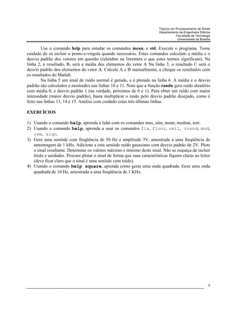 Tópicos em Processamento de Sinais
                                                                         Departamento de Engenharia Elétrica
                                                                                    Faculdade de Tecnologia
                                                                                     Universidade de Brasília


        Use o comando help para estudar os comandos mean, e std. Execute o programa. Tome
cuidado de só incluir o ponto-e-vírgula quando necessário. Estes comandos calculam a média e o
desvio padrão dos vetores em questão (relembre na literatura o que estes termos significam). Na
linha 2, o resultado, B, será a média dos elementos do vetor A Na linha 3, o resultado C será o
desvio padrão dos elementos do vetor A. Calcule A e B manualmente, e cheque os resultados com
os resultados do Matlab.
        Na linha 5 um sinal de ruído normal é gerado, e é plotado na linha 6. A média e o desvio
padrão são calculados e mostrados nas linhas 10 e 11. Note que a função randn gera ruído aleatório
com média 0, e desvio padrão 1 (na verdade, próximos de 0 e 1). Para obter um ruído com maior
intensidade (maior desvio padrão), basta multiplicar o ruído pelo desvio padrão desejado, como é
feito nas linhas 13, 14 e 15. Analise com cuidado estas três últimas linhas.

EXERCÍCIOS

1) Usando o comando help, aprenda a lidar com os comandos max, min, mean, median, sort.
2) Usando o comando help, aprenda a usar os comandos fix, floor, ceil, round, mod,
   rem, sign.
3) Gere uma senóide com freqüência de 50 Hz e amplitude 3V, amostrada a uma freqüência de
   amostragem de 1 kHz. Adicione a esta senóide ruído gaussiano com desvio padrão de 2V. Plote
   o sinal resultante. Determine os valores máximo e mínimo deste sinal. Não se esqueça de incluir
   título e unidades. Procure plotar o sinal de forma que suas características fiquem claras ao leitor
   (deve ficar claro que o sinal é uma senóide com ruído).
4) Usando o comando help square, aprenda como gerar uma onda quadrada. Gere uma onda
   quadrada de 10 Hz, amostrada a uma freqüência de 1 KHz.




                                                                                                           9
 