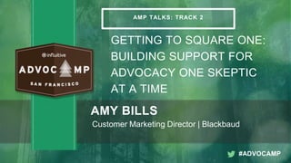 03/19/2015 1
AMP TALKS: TRACK 2
GETTING TO SQUARE ONE:
BUILDING SUPPORT FOR
ADVOCACY ONE SKEPTIC
AT A TIME
AMY BILLS
Customer Marketing Director | Blackbaud
#ADVOCAMP
 