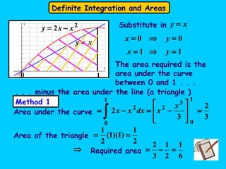 Definite Integration and Areas
2
2 xxy −=
xy =
00 =⇒= yx
xy =Substitute in
11 =⇒= yx
The area required is the
area under the curve
between 0 and 1 . . .
. . . minus the area under the line (a triangle )
3
2
3
2
1
0
3
2
1
0
2
=








−=−=
∫
x
xdxxx
Area of the triangle
2
1
)1)(1(
2
1
==
Area under the curve
Required area
6
1
2
1
3
2
=−=⇒
Method 1
0 1
 