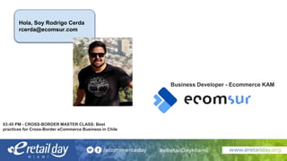 Hola, Soy Rodrigo Cerda
rcerda@ecomsur.com
03:45 PM - CROSS-BORDER MASTER CLASS: Best
practices for Cross-Border eCommerce Business in Chile
Business Developer - Ecommerce KAM
 