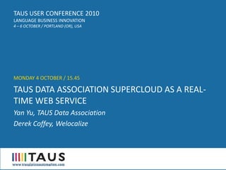 TAUS USER CONFERENCE 2010
LANGUAGE BUSINESS INNOVATION
4 – 6 OCTOBER / PORTLAND (OR), USA




MONDAY 4 OCTOBER / 15.45

TAUS DATA ASSOCIATION SUPERCLOUD AS A REAL-
TIME WEB SERVICE
Yan Yu, TAUS Data Association
Derek Coffey, Welocalize
 
