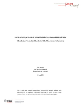 UNITED NATIONS INTER-AGENCY SMALL ARMS CONTROL STANDARDS DEVELOPMENT
A Case Study In Transnational Gun Control & Civil Disarmament Policymaking?
Jeff Moran
The Geneva Academy
Executive LL.M. Program
17 July 2013
This is a draft paper intended for wide review and comment. Feedback would be much
appreciated and will help shape ongoing work to develop and explore this area of legal
research. Please see author contact information in the Notice section of this paper.
 