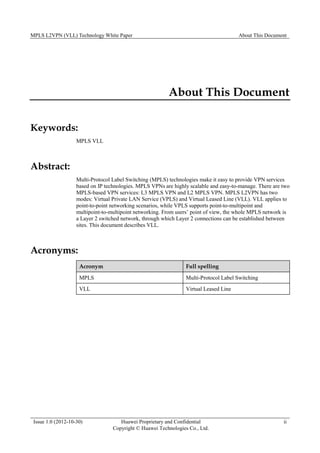 MPLS L2VPN (VLL) Technology White Paper About This Document
Issue 1.0 (2012-10-30) Huawei Proprietary and Confidential
Copyright © Huawei Technologies Co., Ltd.
ii
About This Document
Keywords:
MPLS VLL
Abstract:
Multi-Protocol Label Switching (MPLS) technologies make it easy to provide VPN services
based on IP technologies. MPLS VPNs are highly scalable and easy-to-manage. There are two
MPLS-based VPN services: L3 MPLS VPN and L2 MPLS VPN. MPLS L2VPN has two
modes: Virtual Private LAN Service (VPLS) and Virtual Leased Line (VLL). VLL applies to
point-to-point networking scenarios, while VPLS supports point-to-multipoint and
multipoint-to-multipoint networking. From users’ point of view, the whole MPLS network is
a Layer 2 switched network, through which Layer 2 connections can be established between
sites. This document describes VLL.
Acronyms:
Acronym Full spelling
MPLS Multi-Protocol Label Switching
VLL Virtual Leased Line
 
