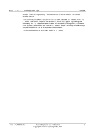 MPLS L2VPN (VLL) Technology White Paper 1 Overview
Issue 1.0 (2012-10-30) Huawei Proprietary and Confidential
Copyright © Huawei Technologies Co., Ltd.
2
multiple VPNs, each representing a different service, so that the network can transmit
different services
There are two types of MPLS-based VPN services: MPLS L3VPN and MPLS L2VPN. The
L2 MPLS VPN service comprises VPLS and VLL, where VLL applies to point-to-point
networking and VPLS applies to point-to-point and multipoint-to-multipoint VPN scenarios.
From the user’s point of view, the entire MPLS network is an L2 switching network through
which L2 connections can be set up between different sites.
This document focuses on the L2 MPLS VPN in VLL mode.
 