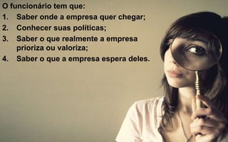 O funcionário tem que: 
1. Saber onde a empresa quer chegar; 
2. Conhecer suas políticas; 
3. Saber o que realmente a empresa 
prioriza ou valoriza; 
4. Saber o que a empresa espera deles. 
 