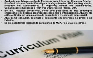 Currículum • Graduado em Administração de Empresas com ênfase em Comércio Exterior, 
Pós-Graduado em Gestão Estratégica de Organizações, MBA em Negociação, 
Mestrado em Administração e Negócios; Doutor em Administração, 
Comunicação e Educação e PHD, Pós Doutorado na Flórida, EUA. 
• Em meu histórico profissional, conto com passagens na área estratégica 
empresarial em diversas organizações nacionais e internacionais. Atualmente 
é Sócio-Diretor em uma empresa de consultoria e treinamento empresarial. 
• Atuo como consultor, colunista e palestrante em empresas no Brasil e no 
Exterior. 
• Na área acadêmica lecionando para alunos de MBA, Pós-MBA e Mestrado. 
 