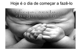 Hoje é o dia de começar a fazê-lo 
 