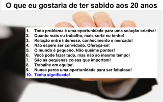 O que eu gostaria de ter sabido aos 20 anos 
1. Todo problema é uma oportunidade para uma solução criativa! 
2. Quanto mais eu trabalho, mais sorte eu tenho! 
3. Relação entre interesse, conhecimento e mercado! 
4. Não espere ser convidado. Ofereça-se! 
5. O mundo é pequeno. Não queime pontes! 
6. Você pode fazer tudo, mas não ao mesmo tempo! 
7. São as pequenas coisas que importam! 
8. Trabalhe em equipe! 
9. Nunca perca uma oportunidade para ser fabuloso! 
10. Tenha significado! 
 