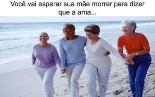 Você vai esperar sua mãe morrer para dizer 
que a ama... 
 