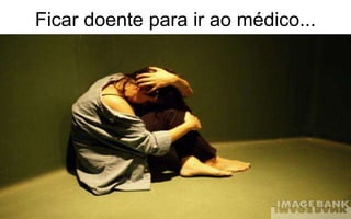 Ficar doente para ir ao médico... 
 