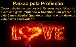 Paixão pela Profissão 
Quem trabalha no que gosta é 50 vezes mais felizes do 
quem não gosta! “Quando o trabalho é um prazer, a 
vida é uma alegria! Quando o trabalho é um dever, a 
vida é uma escravidão!” 
 