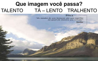 Que imagem você passa? 
TALENTO TÁ – LENTO TRALHENTO 
 