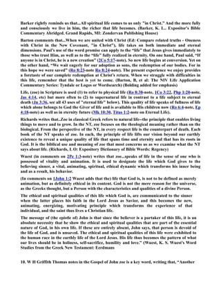 Barker rightly reminds us that...All spiritual life comes to us only in Christ.” And the more fully 
and consciously we live in him, the richer that life becomes. (Barker, K. L.. Expositor's Bible 
Commentary Abridged. Grand Rapids, MI: Zondervan Publishing House) 
Barton comments that...When we are united with Christ (Ed: Compare related truths - Oneness 
with Christ in the ew Covenant, in Christ), life takes on both immediate and eternal 
dimensions. Paul’s use of the word promise can apply to the “life” that Jesus gives immediately to 
those who trust Him, as well as to the “life” fully realized in eternity. On one hand, Paul said, “If 
anyone is in Christ, he is a new creation” (2Co 5:17-note). So new life begins at conversion. Yet on 
the other hand, “We wait eagerly for our adoption as sons, the redemption of our bodies. For in 
this hope we were saved” (Ro 8:23-note Ro 8:24-note). The present experience we enjoy provides 
a foretaste of our complete redemption at Christ’s return. When we struggle with difficulties in 
this life, remember that the best is yet to come. (Barton, B, et al: The IV Life Application 
Commentary Series: Tyndale or Logos or Wordsearch) (Bolding added for emphasis) 
Life, (zoe) in Scripture is used (1) to refer to physical life (Ro 8:38-note, 1Co 3:22, Php 1:20-note, 
Jas 4:14, etc) but more often to (2) to supernatural life in contrast to a life subject to eternal 
death (Jn 3:36, see all 43 uses of eternal life below). This quality of life speaks of fullness of life 
which alone belongs to God the Giver of life and is available to His children now (Ro 6:4-note, Ep 
4:18-note) as well as in eternity future (Mk 10:30, Titus 1:2-note on Eternal Life). 
Richards writes that..Zoe in classical Greek refers to natural life--the principle that enables living 
things to move and to grow. In the T, zoe focuses on the theological meaning rather than on the 
biological. From the perspective of the T, in every respect life is the counterpart of death. Each 
book of the T speaks of zoe. In each, the principle of life lifts our vision beyond our earthly 
existence to reveal a unique quality of life that spans time and eternity and that has its roots in 
God. It is the biblical use and meaning of zoe that most concerns us as we examine what the T 
says about life. (Richards, L O: Expository Dictionary of Bible Words: Regency) 
Wuest (in comments on 2Pe 1:3-note) writes that zoe...speaks of life in the sense of one who is 
possessed of vitality and animation. It is used to designate the life which God gives to the 
believing sinner, a vital, animating, spiritual, ethical dynamic which transforms his inner being 
and as a result, his behavior. 
(In comments on 1John 1:2 Wuest adds that the) life that God is, is not to be defined as merely 
animation, but as definitely ethical in its content. God is not the mere reason for the universe, 
as the Greeks thought, but a Person with the characteristics and qualities of a divine Person. 
The ethical and spiritual qualities of this life which God is, are communicated to the sinner 
when the latter places his faith in the Lord Jesus as Savior, and this becomes the new, 
animating, energizing, motivating principle which transforms the experience of that 
individual, and the saint thus lives a Christian life. 
The message of (the epistle of) John is that since the believer is a partaker of this life, it is an 
absolute necessity that he show the ethical and spiritual qualities that are part of the essential 
nature of God, in his own life. If these are entirely absent, John says, that person is devoid of 
the life of God, and is unsaved. The ethical and spiritual qualities of this life were exhibited to 
the human race in the earthly life of the Lord Jesus. His life thus becomes the pattern of what 
our lives should be in holiness, self-sacrifice, humility and love.” (Wuest, K. S. Wuest's Word 
Studies from the Greek ew Testament: Eerdmans 
10. W H Griffith Thomas notes in the Gospel of John zoe is a key word, writing that, “Another 
 