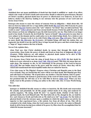 2:14 
Abolished does not mean annihilation of death but that death is nullified or made of no effect, 
which is the result of Christ's death and resurrection. Death is reduced to powerlessness. Because 
of Christ's sacrifice, physical death loses its power or effectiveness over believers. In fact for a 
believer, death is the doorway leading to our entrance into the presence of our Lord and our 
Savior Jesus Christ. 
Katargeo also means to cause the release of someone from an obligation -- think about this. All 
men are born in Adam and owe a wage (debt) called death (Ro 3:23-note). But if anyone by grace 
through faith (Ep 2:8, 9-notes) enters the ark which is in Christ they are delivered from the 
wrath to come (1Th 1:10-note) and from eternal death because Christ has paid the price in full 
that releases us from our obligation to pay the debt incurred by our sin. Thus believers no longer 
need to fear death. Formerly the devil held the power of death (He 2:14-note) in sense that we 
were subject to his domain and he could entice us to sin which brings death. For a believer now 
to die is gain because to die is to be with Christ (Php 1:21-note; Php 1:23-note). There will be 
no more death (Re 20:6-note; Re 21:4-note). All human beings still must die (unless they are 
raptured), but death is not the end for there is hope beyond the grave and that certain hope (not 
a hope so hope) counters the fear of death. 
Steven Cole explains that... 
when Paul says that Christ abolished death, he means that through His death and 
resurrection, Jesus broke the power of death and freed us from fear of judgment (He 2:14, 
15-notes). While believers are still subject to physical death (unless we’re alive at His 
coming), the sting of death has been removed... 
It is because Jesus Christ took the sting of death from us (1Co 15:55, 56) that death for 
believers is now referred to as sleep (Acts 7:60; 1Th 4:13-note). This does not mean that our 
souls sleep. The moment we die, we are consciously in the presence of the Lord in heaven 
(2Co 5:8). But our bodies sleep in the grave until the return of Christ, when they will be 
raised and transformed into incorruptible bodies that are suited for heaven. 
I love that scene in The Pilgrim's Progress where Christian and Hopeful come to the final 
river of death. They are fearful that the water will be over their heads. But Hopeful goes first 
and calls back to Christian, “Be of good cheer, my brother; I feel the bottom, and it is good.” 
For every Christian, the bottom is good because of the word of Christ Jesus our Savior, who 
has promised that He will take us to be with Him in heaven (John 14:3). When you face 
death, trust in His promise to bring you safely to the other side. (See A Cause Worth Dying 
For) 
Vine adds that 
katargeo or abolished literally means to reduce to inactivity. By His death and resurrection 
He actually and potentially for all His people robbed death of its sting and rendered its 
activity nugatory. “By dying, death He slew.” As regards death, whether of the body or 
spiritual death, the Lord Himself said, “He that believeth on Me, though he die, yet shall he 
live: and whosoever liveth and believeth on Me shall never die” (Jn 11:26). For the believer 
physical death is but the entrance upon a condition in which the spirit enjoys an activity far 
superior to that experienced here, a life entirely free from all effects of sin. This will be 
extended to his whole being, when the Lord comes to the air to receive the saints to Himself, 
death in all its forms having been robbed of its power by Him when He accomplished that for 
which He became incarnate. 
 