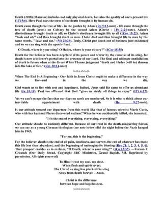 Death (2288) (thanatos) includes not only physical death, but also the quality of one's present life 
(1Ti 5:6). Here Paul uses the term of the death brought in by human sin. 
Death came though the tree of life - in the garden by Adam (Ro 5:12-note) - life came through the 
tree of death (cross) on Calvary by the second Adam (Christ - 1Pe 2:24-note). Adam's 
disobedience brought death to all; so Christ's obedience brought life to all (1Cor 15:22). Adam 
took and ate and thus brought death to men. Christ died and thus brought life to man by the 
same words, Take and eat. (Mt 26:26). Truly, Christ put death out of business (not existence) 
and so we can sing with the apostle Paul, 
O Death, where is your sting? O Hades, where is your victory? (1Cor 15:55) 
Death for the believer has been deprived of its power and terror by the removal of its sting, for 
death is now a believer's portal into the presence of our Lord. The final and ultimate annihilation 
of death is future when at the Great White Throne judgment death and Hades (will be) thrown 
into the lake of fire. (Rev 20:14-note) 
 
When The End Is A Beginning - Our faith in Jesus Christ ought to make a difference in the way 
we live--and in the way we die. 
God wants us to live with zest and happiness. Indeed, Jesus said He came to offer us abundant 
life (Jn 10:10). Paul too affirmed that God gives us richly all things to enjoy (1Ti 6:17). 
Yet we can't escape the fact that our days on earth are numbered. So it is wise to think about our 
inevitable appointment with death (He 9:27-note). 
Is our attitude toward our departure from this world like that of famous scientist Marie Curie, 
who with her husband Pierre discovered radium? When he was accidentally killed, she lamented, 
It is the end of everything, everything, everything! 
Our attitude should be radically different. Because of our trust in the death-conquering Savior, 
we can say as a young German theologian (see note below) did the night before the azis hanged 
him in 1945, 
For me, this is the beginning. 
For the believer, death is the end of all pain, loneliness, and sorrow, the end of whatever has made 
this life less than abundant, and the beginning of unimaginable blessing (Rev 21:1, 2, 3, 4, 5, 6). 
That prospect enables us to exclaim, O Death, where is your sting? (1Co 15:55). —Vernon C 
Grounds (Our Daily Bread, Copyright RBC Ministries, Grand Rapids, MI. Reprinted by 
permission. All rights reserved) 
To Him I trust my soul, my dust, 
When flesh and spirit sever; 
The Christ we sing has plucked the sting 
Away from death forever. --Anon. 
Christ is the difference 
between hope and hopelessness. 
 
 