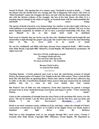 Scared To Death - The opening line of a country song, “Sarabeth is scared to death . . . ,” leads 
the listener into the fearful heart of a teenage girl who is diagnosed with cancer. The lyrics of 
“Skin (Sarabeth)” expose the struggles she faces, not only with the disease and its treatment but 
also with the obvious evidence of her struggle—the loss of her hair (hence, the title). It is a 
touching song of triumph in the midst of tragedy, as Sarabeth deals with the understandable life-and- 
death fears that cancer brings. 
The specter of death is faced by every human being. Yet, whether we face that reality with fear or 
with confidence is not dependent on having a good outlook or a positive attitude. The way we face 
death depends completely on whether or not we have a personal relationship with Jesus, who 
gave Himself to die so that death itself could be abolished. 
Paul wrote to Timothy that our Savior was the One who “abolished death and brought life and 
immortality to light through the gospel” (2Ti 1:10). The result is that even in the most disturbing 
times of life, we never need to be scared to death. 
We can live confidently and filled with hope, because Jesus conquered death. —Bill Crowder 
(Our Daily Bread, Copyright RBC Ministries, Grand Rapids, MI. Reprinted by permission. All 
rights reserved) 
Your love, O God, would spare no pain 
To conquer death and win; 
You sent Your only Son to die 
To rescue us from sin. —M. Gustafson 
Because Christ is alive, 
we need not fear death. 
 
Touching Bottom - Crowds gathered each week to hear the soul-stirring sermons of Joseph 
Parker, the famous pastor of London's City Temple in the late 19th century. Then a crisis hit him 
hard. His wife died after an agonizing illness. Parker later said he would not have allowed a dog 
to suffer as she did. A heartbroken husband whose prayers had gone unanswered, he confessed 
publicly that for a week he had even denied that God existed. 
But Parker's loss of faith was only temporary. From that experience he gained a stronger 
personal trust in Jesus' death-destroying resurrection and began to testify: I have touched the 
bottom, and it is sound. 
Listen to this exclamation of triumph from the risen Christ as He proclaims His victory over the 
grave: Do not be afraid; I am the First and the Last. I am He who lives, and was dead, and 
behold, I am alive forevermore (Revelation 1:17, 18). 
Death is our most venomous enemy, robbing us of joy and hope—unless the triumph of Christ's 
resurrection reverberates in our heart. As we believe in the mighty Victor over death, doubt is 
banished and light drives away the darkness. 
Hold fast to that triumphant trust as you struggle through life's worst crises.—Vernon C 
Grounds (Our Daily Bread, Copyright RBC Ministries, Grand Rapids, MI. Reprinted by 
 