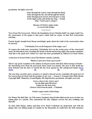 permission. All rights reserved) 
Some through the waters, some through the flood, 
Some through the fire, but all through the blood; 
Some through great sorrow, but God gives a song 
In the night season and all the day long. —Young 
(Play God Lead Us Along) 
Because of Christ's empty tomb, 
we can be full of hope. 
 
ews From The Graveyard - What's the foundation of our Christian faith? An empty tomb! Yes, 
the cornerstone of the gospel is that grave which held no corpse on that first resurrection 
morning. 
French skeptic Joseph-Ernst Renan unwittingly spoke about the truth of the resurrection when 
he sneered, 
Christianity lives on the fragrance of the empty vase. 
To express the truth more accurately, Christianity lives on the saving grace of the resurrected 
Jesus. He did indeed arise, breaking the bonds of death and leaving empty that garden sepulcher. 
And that is the good news which ever since has been proclaimed by followers of Jesus Christ. 
A character in Ernest Poole's novel The Harbor remarks cynically, 
History is just news from a graveyard. 
There's one great exception to the sadness of all graveyards with their silent message of death— 
the electrifying news from the graveyard where Jesus was buried. The news is that death has 
been defeated and the door to eternal life has been opened by His nail-pierced hands (1Cor. 
15:54, 55, 56, 57). 
The next time you drive past a cemetery or attend a funeral service, remember the good news of 
the resurrection of Christ and the promise of our own. —Vernon C Grounds (Our Daily Bread, 
Copyright RBC Ministries, Grand Rapids, MI. Reprinted by permission. All rights reserved) 
Grave, where is thy victory now? 
See the light upon His brow! 
Empty see the stony bed; 
Christ is risen from the dead. —Chisholm 
Christ's empty tomb is full of hope. 
 
For Whom The Bell Tolls - In 17th-century England, church bells tolled out the news of what was 
taking place in a parish. They announced not only religious services but also weddings and 
funerals. 
So when John Donne, author and dean of St. Paul's Cathedral, lay desperately sick with the 
plague that was killing people in London by the thousands, he could hear the bells announce 
 
