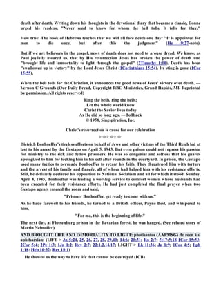 death after death. Writing down his thoughts in the devotional diary that became a classic, Donne 
urged his readers, ever send to know for whom the bell tolls. It tolls for thee. 
How true! The book of Hebrews teaches that we will all face death one day: It is appointed for 
men to die once, but after this the judgment (He 9:27-note). 
But if we are believers in the gospel, news of death does not need to arouse dread. We know, as 
Paul joyfully assured us, that by His resurrection Jesus has broken the power of death and 
brought life and immortality to light through the gospel (2Timothy 1:10). Death has been 
swallowed up in victory by the Lord Jesus Christ (1Corinthians 15:54). Its sting is gone (1Cor 
15:55). 
When the bell tolls for the Christian, it announces the good news of Jesus' victory over death. — 
Vernon C Grounds (Our Daily Bread, Copyright RBC Ministries, Grand Rapids, MI. Reprinted 
by permission. All rights reserved) 
Ring the bells, ring the bells; 
Let the whole world know 
Christ the Savior lives today 
As He did so long ago. —Bollback 
© 1958, Singspiration, Inc. 
Christ's resurrection is cause for our celebration 
 
Dietrich Bonhoeffer's tireless efforts on behalf of Jews and other victims of the Third Reich led at 
last to his arrest by the Gestapo on April 5, 1943. But even prison could not repress his passion 
for ministry to the sick and fellow prisoners. He was so congenial and selfless that his guards 
apologized to him for locking him in his cell after rounds in the courtyard. In prison, the Gestapo 
used many tactics to persuade Bonhoeffer to recant his faith. They threatened him with torture 
and the arrest of his family and fiancée, all of whom had helped him with his resistance efforts. 
Still, he defiantly declared his opposition to ational Socialism and all for which it stood. Sunday, 
April 8, 1945, Bonhoeffer was leading a worship service to comfort women whose husbands had 
been executed for their resistance efforts. He had just completed the final prayer when two 
Gestapo agents entered the room and said, 
Prisoner Bonhoeffer, get ready to come with us. 
As he bade farewell to his friends, he turned to a British officer, Payne Best, and whispered to 
him, 
For me, this is the beginning of life. 
The next day, at Flossenburg prison in the Bavarian forest, he was hanged. (See related story of 
Martin eimoller) 
AD BROUGHT LIFE AD IMMORTALITY TO LIGHT: photisantos (AAPMSG) de zoen kai 
aphtharsian: (LIFE  Jn 5:24, 25, 26, 27, 28, 29,40; 14:6; 20:31; Ro 2:7; 5:17;5:18 1Cor 15:53; 
2Cor 5:4; 2Pe 1:3; 1Jn 1:2; Rev 2:7; 22:1,2,14,17; LIGHT  Lk 11:36; Jn 1:9; 1Cor 4:5; Eph 
1:18; Heb 10:32; Rev 18:1) 
He showed us the way to have life that cannot be destroyed (ICB) 
 
