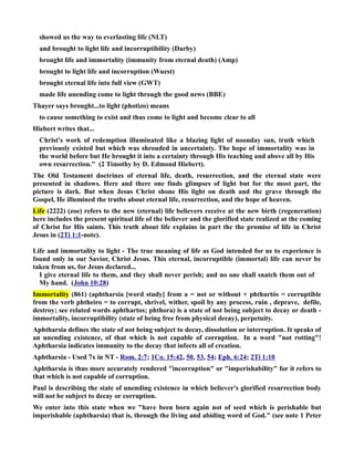 showed us the way to everlasting life (LT) 
and brought to light life and incorruptibility (Darby) 
brought life and immortality (immunity from eternal death) (Amp) 
brought to light life and incorruption (Wuest) 
brought eternal life into full view (GWT) 
made life unending come to light through the good news (BBE) 
Thayer says brought...to light (photizo) means 
to cause something to exist and thus come to light and become clear to all 
Hiebert writes that... 
Christ's work of redemption illuminated like a blazing light of noonday sun, truth which 
previously existed but which was shrouded in uncertainty. The hope of immortality was in 
the world before but He brought it into a certainty through His teaching and above all by His 
own resurrection. (2 Timothy by D. Edmond Hiebert). 
The Old Testament doctrines of eternal life, death, resurrection, and the eternal state were 
presented in shadows. Here and there one finds glimpses of light but for the most part, the 
picture is dark. But when Jesus Christ shone His light on death and the grave through the 
Gospel, He illumined the truths about eternal life, resurrection, and the hope of heaven. 
Life (2222) (zoe) refers to the new (eternal) life believers receive at the new birth (regeneration) 
here includes the present spiritual life of the believer and the glorified state realized at the coming 
of Christ for His saints. This truth about life explains in part the the promise of life in Christ 
Jesus in (2Ti 1:1-note). 
Life and immortality to light - The true meaning of life as God intended for us to experience is 
found only in our Savior, Christ Jesus. This eternal, incorruptible (immortal) life can never be 
taken from us, for Jesus declared... 
I give eternal life to them, and they shall never perish; and no one shall snatch them out of 
My hand. (John 10:28) 
Immortality (861) (aphtharsia [word study] from a = not or without + phthartós = corruptible 
from the verb phtheiro = to corrupt, shrivel, wither, spoil by any process, ruin , deprave, defile, 
destroy; see related words aphthartos; phthora) is a state of not being subject to decay or death - 
immortality, incorruptibility (state of being free from physical decay), perpetuity. 
Aphtharsia defines the state of not being subject to decay, dissolution or interruption. It speaks of 
an unending existence, of that which is not capable of corruption. In a word not rotting! 
Aphtharsia indicates immunity to the decay that infects all of creation. 
Aphtharsia - Used 7x in T - Rom. 2:7; 1Co. 15:42, 50, 53, 54; Eph. 6:24; 2Ti 1:10 
Aphtharsia is thus more accurately rendered incorruption or imperishability for it refers to 
that which is not capable of corruption. 
Paul is describing the state of unending existence in which believer's glorified resurrection body 
will not be subject to decay or corruption. 
We enter into this state when we have been born again not of seed which is perishable but 
imperishable (aphtharsia) that is, through the living and abiding word of God. (see note 1 Peter 
 