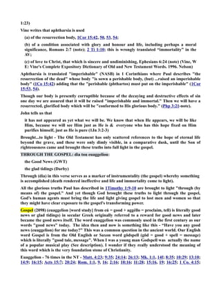 1:23) 
Vine writes that aphtharsia is used 
(a) of the resurrection body, 1Cor 15:42, 50, 53, 54; 
(b) of a condition associated with glory and honour and life, including perhaps a moral 
significance, Romans 2:7 (note); 2 Ti 1:10; this is wrongly translated “immortality” in the 
AV; 
(c) of love to Christ, that which is sincere and undiminishing, Ephesians 6:24 (note) (Vine, W 
E: Vine's Complete Expository Dictionary of Old and ew Testament Words. 1996. elson) 
Aphtharsia is translated imperishable (ASB) in 1 Corinthians where Paul describes the 
resurrection of the dead whose body is sown a perishable body, (but) ...raised an imperishable 
body (1Co 15:42) adding that the perishable (phthartos) must put on the imperishable (1Cor 
15:53, 54). 
Though our body is presently corruptible because of the decaying and destructive effects of sin 
one day we are assured that it will be raised imperishable and immortal. Then we will have a 
resurrected, glorified body which will be conformed to His glorious body. (Php 3:21-note). 
John tells us that 
it has not appeared as yet what we will be. We know that when He appears, we will be like 
Him, because we will see Him just as He is  everyone who has this hope fixed on Him 
purifies himself, just as He is pure (1Jn 3:2-3) 
Brought...to light - The Old Testament has only scattered references to the hope of eternal life 
beyond the grave, and these were only dimly visible, in a comparative dusk, until the Son of 
righteousness came and brought these truths into full light in the gospel. 
THROUGH THE GOSPEL: dia tou euaggeliou: 
the Good ews (GWT) 
the glad tidings (Darby) 
Through (dia) in this verse serves as a marker of instrumentality (the gospel) whereby something 
is accomplished (death rendered ineffective and life and immortality come to light). 
All the glorious truths Paul has described in 1Timothy 1:9-10 are brought to light through (by 
means of) the gospel. And yet though God brought these truths to light through the gospel, 
God's human agents must bring the life and light giving gospel to lost men and women so that 
they might have clear exposure to the gospel's transforming power. 
Gospel (2098) (euaggelion [word study] from eú = good + aggéllo = proclaim, tell) is literally good 
news or glad tidings) in secular Greek originally referred to a reward for good news and later 
became the good news itself. The word euaggelion was commonly used in the first century as our 
words good news today. The idea then and now is something like this - “Have you any good 
news (euaggelion) for me today?” This was a common question in the ancient world. Our English 
word Gospel is from the Old English or Saxon word gōdspell (gōd = good + spell = message) 
which is literally good tale, message. When I was a young man Godspell was actually the name 
of a popular musical play (See description). I wonder if they really understood the meaning of 
this word which is the very foundation stone of Christianity. 
Euaggelion - 76 times in the T - Matt. 4:23; 9:35; 24:14; 26:13; Mk. 1:1, 14f; 8:35; 10:29; 13:10; 
14:9; 16:15; Acts 15:7; 20:24; Rom. 1:1, 9, 16; 2:16; 10:16; 11:28; 15:16, 19; 16:25; 1 Co. 4:15; 
 