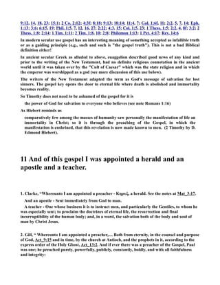 9:12, 14, 18, 23; 15:1; 2 Co. 2:12; 4:3f; 8:18; 9:13; 10:14; 11:4, 7; Gal. 1:6f, 11; 2:2, 5, 7, 14; Eph. 
1:13; 3:6; 6:15, 19; Phil. 1:5, 7, 12, 16, 27; 2:22; 4:3, 15; Col. 1:5, 23; 1 Thess. 1:5; 2:2, 4, 8f; 3:2; 2 
Thess. 1:8; 2:14; 1 Tim. 1:11; 2 Tim. 1:8, 10; 2:8; Philemon 1:13; 1 Pet. 4:17; Rev. 14:6 
In modern secular use gospel has an interesting meaning of something accepted as infallible truth 
or as a guiding principle (e.g., such and such is the gospel truth). This is not a bad Biblical 
definition either! 
In ancient secular Greek as alluded to above, euaggelion described good news of any kind and 
prior to the writing of the ew Testament, had no definite religious connotation in the ancient 
world until it was taken over by the Cult of Caesar which was the state religion and in which 
the emperor was worshipped as a god (see more discussion of this use below). 
The writers of the ew Testament adapted the term as God's message of salvation for lost 
sinners. The gospel key opens the door to eternal life where death is abolished and immortality 
becomes reality. 
So Timothy does not need to be ashamed of the gospel for it is 
the power of God for salvation to everyone who believes (see note Romans 1:16) 
As Hiebert reminds us 
comparatively few among the masses of humanity saw personally the manifestation of life an 
immortality in Christ; so it is through the preaching of the Gospel, in which the 
manifestation is enshrined, that this revelation is now made known to men. (2 Timothy by D. 
Edmond Hiebert). 
11 And of this gospel I was appointed a herald and an 
apostle and a teacher. 
1. Clarke, “Whereunto I am appointed a preacher - Κηρυξ, a herald. See the notes at Mat_3:17. 
And an apostle - Sent immediately from God to man. 
A teacher - One whose business it is to instruct men, and particularly the Gentiles, to whom he 
was especially sent; to proclaim the doctrines of eternal life, the resurrection and final 
incorruptibility of the human body; and, in a word, the salvation both of the body and soul of 
man by Christ Jesus. 
2. Gill, “ Whereunto I am appointed a preacher,.... Both from eternity, in the counsel and purpose 
of God, Act_9:15 and in time, by the church at Antioch, and the prophets in it, according to the 
express order of the Holy Ghost, Act_13:2. And if ever there was a preacher of the Gospel, Paul 
was one; he preached purely, powerfully, publicly, constantly, boldly, and with all faithfulness 
and integrity: 
 