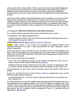 and an apostle; that is, of the Gentiles, as follows, and as he elsewhere styles himself, Rom_11:13 
for it does not run so smooth and easy to connect this with the word Gospel. In 2Ti_1:1, he is 
called the apostle of Jesus Christ, because he was sent by him; and here the apostle of the 
Gentiles, because, he was sent to them; and this by the same appointment, by which he became a 
preacher: 
and a teacher of the Gentiles; though all the apostles, by their commission, were sent to teach all 
nations, or the Gentiles in the several parts of the world, as well as Jews; yet the apostle was 
eminently a teacher of them; his work chiefly lay among them; the Gospel of the uncircumcision, 
or the ministration of the Gospel to the uncircumcised Gentiles, was committed to him; and he 
was a teacher of them in faith and verity, as in 1Ti_2:7. The Alexandrian copy only reads, and a 
teacher. 
3. Preceptaustin, “FOR I WAS APPOITED : eis ho etethen (1SAPI) ego: 
For - The flow of Paul's argument in this section is salvation that leads to service. 
I was appointed - Jesus Himself appointed Paul as 
a chosen instrument of Mine, to bear My name before the Gentiles and kings and the sons of 
Israel (Acts 9:15, cp Acts 13:2, 1Ti 2:7) 
A PREACHER: kerux kai: (Eph 3:7,8, 1Ti 2:7, 1Co 1:17, 1:23, 2:1, 2) 
Preacher (2783) (kerux) is the Greek term describing the Imperial Herald (Crier, 
Messenger, Proclaimer) who made a public proclamations for kings, magistrates, princes, 
military commanders. 
A kerux was the town crier or herald. The kerux, who often served as a close confidant of the 
king, would travel throughout the realm announcing to the people whatever the king wished to 
make known. It is this note of authoritative declaration that is so appropriately transferred to the 
proclamation of the gospel. 
Kerux is used 3 times in the ew Testament... 
And for this I was appointed a preacher and an apostle (I am telling the truth, I am not 
lying) as a teacher of the Gentiles in faith and truth. (1 Ti 2:7) 
and did not spare the ancient world, but preserved oah, a preacher of righteousness, with 
seven others, when He brought a flood upon the world of the ungodly (See notes 2 Peter 2:5) 
This proclamation was given with a sense of formality, gravity and authority which must be 
heeded. 
Kerusso the verb form of kerux is used by Paul in 2Ti 4:2 to command his young recruit 
Timothy to publicly declare the gospel... 
preach (aorist imperative = do it now, and do it effectively!) the Word in season and out. (see 
note 2 Timothy 4:2 ) 
In Classic Greek kerux was used of a public servant of supreme power both in peace and in war, 
who summoned the town gathering (which is the Greek word ekklesia translated in the T as 
church). Paul was the public crier of the gospel message resulting in the ekklesia being called 
out of the world and unto God into the body of Christ, the church. That the gospel message was 
also found in the OT, is implied by Peter's description of oah as a preacher (kerux) of 
righteousness (2Pe 2:5-note). 
 