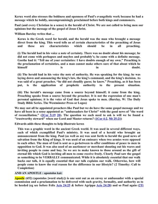 Kerux word also stresses the boldness and openness of Paul’s evangelistic work because he had a 
message which he boldly, uncompromisingly proclaimed before both kings and commoners. 
Paul (and every Christian in a sense) is the herald of Christ. We are not called to bring men our 
opinions but the message of the gospel of Jesus Christ. 
William Barclay writes that ... 
Kerux is the Greek word for herald, and the herald was the man who brought a message 
direct from the king. This word tells us of certain characteristics of the preaching of Jesus 
and these are characteristics which should be in all preaching. 
(i) The herald had in his voice a note of certainty. There was no doubt about his message; he 
did not come with perhapses and maybes and probably’s; he came with a definite message. 
Goethe had it: “Tell me of your certainties: I have doubts enough of my own.” Preaching is 
the proclamation of certainties, and a man cannot make others sure of that about which he 
himself is in doubt. 
(ii) The herald had in his voice the note of authority. He was speaking for the king; he was 
laying down and announcing the king’s law, the king’s command, and the king’s decision. As 
was said of a great preacher, “he did not cloudily guess; he knew.” Preaching, as it has been 
put, is the application of prophetic authority to the present situation. 
(iii) The herald’s message came from a source beyond himself; it came from the king. 
Preaching speaks from a source beyond the preacher. It is not the expression of one man’s 
personal opinions; it is the voice of God that Jesus spoke to men. (Barclay, W: The Daily 
Study Bible Series. The Westminster Press or Logos) 
We may not all be appointed preachers like Paul but we do have the same gospel message and we 
have all been in a sense appointed as ambassadors for Christ with the good news of the word 
of reconciliation. (2Cor 5:19 20). The question we each need to ask is will we be found a 
trustworthy steward when our Lord and Master returns? (1Cor 4:2, Mt 25:21) 
Edwards adds these thoughts to help illustrate kerux 
This was a graphic word in the ancient Greek world. It was used in several different ways, 
each of which exemplified Paul's ministry. It was used of a herald who brought an 
announcement from the king. Paul (as well as us) was sent forth to herald the good news of 
salvation from the King of kings. It was used of an emissary when two armies were opposed 
to each other. The man of God is sent as a go-between to offer conditions of peace to men in 
opposition to God. It was also used of an auctioneer or merchant shouting out his wares and 
inviting people to come and buy. So we are to make known to those around us the gift of 
eternal life which God is inviting all men to come receive freely. Clearly Paul saw the gospel 
as something to be VERBALLY communicated. While it is absolutely essential that our walk 
backs our talk, it is equally essential that our talk explains our walk. Otherwise, how will 
people come to know the real reason for the difference in our lifestyle? (2 Timothy: Call to 
Completion) 
AD A APOSTLE : apostolos kai: 
Apostle (652) (apostolos [word study]) is one sent out as an envoy or ambassador with a special 
commission and a proclamation to be delivered with such gravity, formality, and authority as to 
be heeded (eg see before Felix Acts 24:25  before Agrippa Acts 24:28) and so Paul again (2Ti 
 