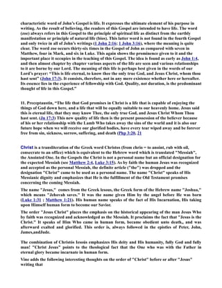 characteristic word of John’s Gospel is life. It expresses the ultimate element of his purpose in 
writing. As the result of believing, the readers of this Gospel are intended to have life. The word 
(zoe) always refers in this Gospel to the principle of spiritual life as distinct from the earthly 
manifestation or principle of natural life (bios). This latter word is not found in the fourth Gospel 
and only twice in all of John’s writings (1 John 2:16; 1 John 3:16), where the meaning is quite 
clear. The word zoe occurs thirty-six times in the Gospel of John as compared with seven in 
Matthew, four in Mark, and six in Luke. This again shows the prominence given to it and the 
important place it occupies in the teaching of this Gospel. The idea is found as early as John 1:4, 
and then almost chapter by chapter various aspects of the life are seen and various relationships 
to it are borne by our Lord. The meaning of this life is perhaps best given in the words of our 
Lord’s prayer: “This is life eternal, to know thee the only true God, and Jesus Christ, whom thou 
hast sent” (John 17:3). It consists, therefore, not in any mere existence whether here or hereafter. 
Its essence lies in the experience of fellowship with God. Quality, not duration, is the predominant 
thought of life in this Gospel.” 
11. Preceptaustin, “The life that God promises in Christ is a life that is capable of enjoying the 
things of God down here, and a life that will be equally suitable to our heavenly home. Jesus said 
this is eternal life, that they may know Thee, the only true God, and Jesus Christ Whom Thou 
hast sent. (Jn 17:3) This new quality of life then is the present possession of the believer because 
of his or her relationship with the Lamb Who takes away the sins of the world and it is also our 
future hope when we will receive our glorified bodies, have every tear wiped away and be forever 
free from sin, sickness, sorrow, suffering, and death (Php 3:20, 21 
Christ is a transliteration of the Greek word Christos (from chrio = to anoint, rub with oil, 
consecrate to an office) which is equivalent to the Hebrew word which is translated Messiah, 
the Anointed One. In the Gospels the Christ is not a personal name but an official designation for 
the expected Messiah (see Matthew 2:4, Luke 3:15). As by faith the human Jesus was recognized 
and accepted as the personal Messiah, the definite article (the) was dropped and the 
designation Christ came to be used as a personal name. The name Christ speaks of His 
Messianic dignity and emphasizes that He is the fulfillment of the Old Testament promises 
concerning the coming Messiah. 
The name Jesus, comes from the Greek lesous, the Greek form of the Hebrew name Joshua, 
which means Jehovah saves. It was the name given Him by the angel before He was born 
(Luke 1:31 ; Matthew 1:21). His human name speaks of the fact of His Incarnation, His taking 
upon Himself human form to become our Savior. 
The order Jesus Christ places the emphasis on the historical appearing of the man Jesus Who 
by faith was recognized and acknowledged as the Messiah. It proclaims the fact that Jesus is the 
Christ. It speaks of Him Who came in human form, became obedient unto death,, and was 
afterward exalted and glorified. This order is, always followed in the epistles of Peter, John, 
James,andJude. 
The combination of Christós Iesoús emphasizes His deity and His humanity, fully God and fully 
man! Christ Jesus points to the theological fact that the One who was with the Father in 
eternal glory became incarnate in human form. 
Vine adds the following interesting thoughts on the order of Christ before or after Jesus 
writing that 
 