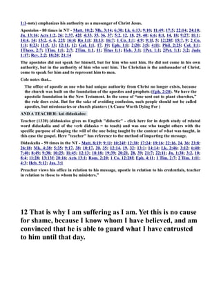 1:1-note) emphasizes his authority as a messenger of Christ Jesus. 
Apostolos - 80 times in T - Matt. 10:2; Mk. 3:14; 6:30; Lk. 6:13; 9:10; 11:49; 17:5; 22:14; 24:10; 
Jn. 13:16; Acts 1:2, 26; 2:37, 42f; 4:33, 35, 36, 37; 5:2, 12, 18, 29, 40; 6:6; 8:1, 14, 18; 9:27; 11:1; 
14:4, 14; 15:2, 4, 6, 22f; 16:4; Ro 1:1; 11:13; 16:7; 1 Co. 1:1; 4:9; 9:1f, 5; 12:28f; 15:7, 9; 2 Co. 
1:1; 8:23; 11:5, 13; 12:11, 12; Gal. 1:1, 17, 19; Eph. 1:1; 2:20; 3:5; 4:11; Phil. 2:25; Col. 1:1; 
1Thess. 2:7; 1Tim. 1:1; 2:7; 2Tim. 1:1, 11; Titus 1:1; Heb. 3:1; 1Pet. 1:1; 2Pet. 1:1; 3:2; Jude 
1:17; Rev. 2:2; 18:20; 21:14 
The apostolos did not speak for himself, but for him who sent him. He did not come in his own 
authority, but in the authority of him who sent him. The Christian is the ambassador of Christ, 
come to speak for him and to represent him to men. 
Cole notes that... 
The office of apostle as one who had unique authority from Christ no longer exists, because 
the church was built on the foundation of the apostles and prophets (Eph. 2:20). We have the 
apostolic foundation in the ew Testament. In the sense of “one sent out to plant churches,” 
the role does exist. But for the sake of avoiding confusion, such people should not be called 
apostles, but missionaries or church planters (A Cause Worth Dying For ) 
AD A TEACHER: kai didaskalos: 
Teacher (1320) (didaskalos gives us English didactic - click here for in depth study of related 
word didaskalía and of the verb didasko = to teach) and was one who taught others with the 
specific purpose of shaping the will of the one being taught by the content of what was taught, in 
this case the gospel. Here teacher has reference to the method of imparting the message. 
Didaskalia - 59 times in the T - Matt. 8:19; 9:11; 10:24f; 12:38; 17:24; 19:16; 22:16, 24, 36; 23:8; 
26:18; Mk. 4:38; 5:35; 9:17, 38; 10:17, 20, 35; 12:14, 19, 32; 13:1; 14:14; Lk. 2:46; 3:12; 6:40; 
7:40; 8:49; 9:38; 10:25; 11:45; 12:13; 18:18; 19:39; 20:21, 28, 39; 21:7; 22:11; Jn. 1:38; 3:2, 10; 
8:4; 11:28; 13:13f; 20:16; Acts 13:1; Rom. 2:20; 1 Co. 12:28f; Eph. 4:11; 1 Tim. 2:7; 2 Tim. 1:11; 
4:3; Heb. 5:12; Jas. 3:1 
Preacher views his office in relation to his message, apostle in relation to his credentials, teacher 
in relation to those to whom he ministers.” 
12 That is why I am suffering as I am. Yet this is no cause 
for shame, because I know whom I have believed, and am 
convinced that he is able to guard what I have entrusted 
to him until that day. 
 