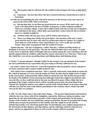 (b) His promises that he will keep all who confide in him (compare the notes at Joh_10:27- 
29; 
(c) Experience - the fact that those who have trusted in him have found that he is able to 
keep them. 
(4) This act of committing the soul, with all its interests, to the Saviour, is the true source of 
peace in the trials of life. This is so because: 
(a) Having done this, we feel that our great interests are secure. If the soul is safe, why 
need we be disturbed by the loss of health, or property, or other temporal comforts? 
Those are secondary things. A man who is shipwrecked, and who sees his son or daughter 
safe with him on the shore, will be little concerned that a casket of jewels fell overboard - 
however valuable it might be: 
(b) All those trials will soon pass away, and he will be safe in heaven. 
(c) These very things may further the great object - the salvation of the soul. A man’s 
great interests may be more safe when in a prison than when in a palace; on a pallet of 
straw than on a bed of down; when constrained to say, “Give us this day our daily 
bread,” than when encompassed with the wealth of Croesus. 
Against that day - The day of judgment - called “that day,” without anything further to 
designate it, because it is the great day; “the day for which all others days were made.” It seems 
to have been so much the object of thought and conversation among the early Christians, that the 
apostle supposed that he would be understood by merely referring to it as “that day;” that is, the 
day which they were always preaching about, and talking about, and thinking about. 
3. Clarke, “I am not ashamed - Though I suffer for the Gospel, I am not ashamed of the Gospel; 
nor am I confounded in my expectation; his grace being at all times sufficient for me. 
For I know whom I have believed - I am well acquainted with the goodness, mercy, and power 
of Christ; and know that I cannot confide in him in vain. 
That which I have committed unto him - This is variously understood. Some think he means his 
life, which he had put, as it were, into the hands of Christ, in order that he might receive it again, 
in the resurrection, at the great day. Others think he means his soul. This he had also given into 
the hands of his faithful Creator, knowing that although wicked men might be permitted to take 
away his life, yet they could not destroy his soul, nor disturb its peace. Others think that he is 
speaking of the Gospel, which he knows will be carefully preserved by the great Head of the 
Church; for, though he shall be soon called to seal the truth with his blood, yet he knows that God 
will take care that the same truth shall be proclaimed to the world by others, whom God shall 
raise up for that very purpose. 
4. Gill, “For the which cause I also suffer these things,.... The present imprisonment and bonds in 
which he now was; these, with all the indignities, reproaches, distresses, and persecutions, came 
upon him, for the sake of his being a preacher of the Gospel; and particularly for his being a 
teacher of the Gentiles: the Jews hated him, and persecuted him, because he preached the Gospel, 
and the more because he preached it to the Gentiles, that they might be saved; and the 
unbelieving Gentiles were stirred up against him, for introducing a new religion among them, to 
the destruction of their idolatry and superstition; and the sufferings which he endured were 
many; and he was appointed to them, as well as to the Gospel, which he preached. 
 