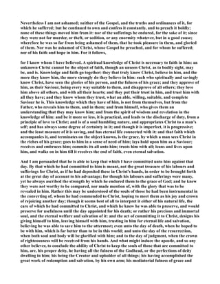 evertheless I am not ashamed; neither of the Gospel, and the truths and ordinances of it, for 
which he suffered; but he continued to own and confess it constantly, and to preach it boldly; 
none of these things moved him from it: nor of the sufferings he endured, for the sake of it; since 
they were not for murder, or theft, or sedition, or any enormity whatever, but in a good cause; 
wherefore he was so far from being ashamed of them, that he took pleasure in them, and gloried 
of them. or was he ashamed of Christ, whose Gospel he preached, and for whom he suffered; 
nor of his faith and hope in him. For it follows, 
for I know whom I have believed. A spiritual knowledge of Christ is necessary to faith in him: an 
unknown Christ cannot be the object of faith, though an unseen Christ, as to bodily sight, may 
be, and is. Knowledge and faith go together: they that truly know Christ, believe in him, and the 
more they know him, the more strongly do they believe in him: such who spiritually and savingly 
know Christ, have seen the glories of his person, and the fulness of his grace; and they approve of 
him, as their Saviour, being every way suitable to them, and disapprove of all others; they love 
him above all others, and with all their hearts; and they put their trust in him, and trust him with 
all they have; and they know whom they trust, what an able, willing, suitable, and complete 
Saviour he is. This knowledge which they have of him, is not from themselves, but from the 
Father, who reveals him to them, and in them; and from himself, who gives them an 
understanding that they may know him; and from the spirit of wisdom and revelation in the 
knowledge of him: and be it more or less, it is practical, and leads to the discharge of duty, from a 
principle of love to Christ; and is of a soul humbling nature, and appropriates Christ to a man's 
self; and has always some degree of certainty in it; and though it is imperfect, it is progressive; 
and the least measure of it is saving, and has eternal life connected with it: and that faith which 
accompanies it, and terminates on the object known, is the grace, by which a man sees Christ in 
the riches of his grace; goes to him in a sense of need of him; lays hold upon him as a Saviour; 
receives and embraces him; commits its all unto him; trusts him with all; leans and lives upon 
him, and walks on in him till it receives the end of faith, even eternal salvation. 
And I am persuaded that he is able to keep that which I have committed unto him against that 
day. By that which he had committed to him is meant, not the great treasure of his labours and 
sufferings for Christ, as if he had deposited these in Christ's hands, in order to be brought forth 
at the great day of account to his advantage; for though his labours and sufferings were many, 
yet he always ascribed the strength by which he endured them to the grace of God; and he knew 
they were not worthy to be compared, nor made mention of, with the glory that was to be 
revealed in him. Rather this may be understood of the souls of those he had been instrumental in 
the converting of, whom he had commended to Christ, hoping to meet them as his joy and crown 
of rejoicing another day; though it seems best of all to interpret it either of his natural life, the 
care of which he had committed to Christ, and which he knew he was able to preserve, and would 
preserve for usefulness until the day appointed for his death; or rather his precious and immortal 
soul, and the eternal welfare and salvation of it: and the act of committing it to Christ, designs his 
giving himself to him, leaving himself with him, trusting in him for eternal life and salvation, 
believing he was able to save him to the uttermost; even unto the day of death, when he hoped to 
be with him, which is far better than to be in this world; and unto the day of the resurrection, 
when both soul and body will be glorified with him; and to the day of judgment, when the crown 
of righteousness will be received from his hands. And what might induce the apostle, and so any 
other believer, to conclude the ability of Christ to keep the souls of those that are committed to 
him, are, his proper deity, he having all the fulness of the Godhead, or the perfections of deity 
dwelling in him; his being the Creator and upholder of all things; his having accomplished the 
great work of redemption and salvation, by his own arm; his mediatorial fulness of grace and 
 