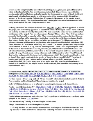 power; and his being trusted by his Father with all the persons, grace, and glory of the elect, to 
whom he has been faithful. And now the consideration of all this, as it was a support to the 
apostle, under all his afflictions, and sufferings for the Gospel, and in a view of death itself, so it 
may be, as it often has been, a relief to believers, under all the sorrows of this life, and in a 
prospect of death and eternity. Philo the Jew (b) speaks in like manner as the apostle here of 
παρακαταθηκη ψυχης, the depositum of the soul: though he knew not where to commit it for 
safety, as the apostle did, and every true believer does. 
5. Henry, “Consider the example of blessed Paul, 2Ti_1:11, 2Ti_1:12. He was appointed to preach 
the gospel, and particularly appointed to teach the Gentiles. He though it a cause worth suffering 
for, and why should not Timothy think so too? o man needs to be afraid nor ashamed to suffer 
for the cause of the gospel: I am not ashamed, says Paul, for I know whom I have believed, and am 
persuaded that he is able to keep that which I have committed unto him against that day. Observe, 
[1.] Good men often suffer many things for the best cause in the world: For which cause I suffer 
these things; that is, “for my preaching, and adhering to the gospel.” [2.] They need not be 
ashamed, the cause will bear them out; but those who oppose it shall be clothed with shame. [3.] 
Those who trust in Christ know whom they have trusted. The apostle speaks with a holy triumph 
and exultation, as much as to say, “I stand on firm ground. I know I have lodged the great trust 
in the hands of the best trustee.” And am persuaded, etc. What must we commit to Christ? The 
salvation of our souls, and their preservation to the heavenly kingdom; and what we so commit to 
him he will keep. There is a day coming when our souls will be enquired after: “Man! Woman! 
thou hadst a soul committed to thee, what hast thou done with it? To whom it was offered, to God 
or Satan? How was it employed, in the service of sin or in the service of Christ?” There is a day 
coming, and it will be a very solemn and awful day, when we must give an account of our 
stewardship (Luk_16:2), give an account of our souls: now, if by an active obedient faith we 
commit it to Jesus Christ, we may be sure he is able to keep it, and it shall be forthcoming to our 
comfort in that day.” 
6. Preceptaustin, “FOR THIS REASO I ALSO SUFFER THESE THIGS: di en aitian kai 
tauta pascho (1SPAI): (2Ti 1:8; 2:9; 3:10, 11;3:12 4:16; 4:17 Acts 9:16; 13:46; 13:50 14:5,6; 21:27, 
28, 29, 30, 31; Acts 22:21, 22, 23, 24; Eph 3:1, 2,3, 4, 5, 6, 7, 8; 1Thes 2:16) 
For this reason - Always stop and ask What reason? Check the immediate context. What is 
Paul preaching and teaching about? Preaching and teaching the gospel. 
Suffer (3958) (pascho) means to be affected by something (in this case evil) from without. 
Pascho - Used 42 times in the T - Matt. 16:21; 17:12, 15; 27:19; Mk. 5:26; 8:31; 9:12; Lk. 9:22; 
13:2; 17:25; 22:15; 24:26, 46; Acts 1:3; 3:18; 9:16; 17:3; 28:5; 1 Co. 12:26; 2 Co. 1:6; Gal. 3:4; 
Phil. 1:29; 1 Thess. 2:14; 2 Thess. 1:5; 2 Tim. 1:12; Heb. 2:18; 5:8; 9:26; 13:12; 1 Pet. 2:19ff, 23; 
3:14, 17f; 4:1, 15, 19; 5:10; Rev. 2:10 
Pascho is in the present tense indicating that Paul's experience of suffering was a continual action 
going on in the present (2Ti 3:12-note). 
Paul was not asking Timothy to do anything he had not done. 
Dwight Edwards makes an excellent practical point 
The way we cross the dark valleys of undeserved suffering will determine whether we end 
up as holy or bitter individuals. Undeserved suffering will drive us into one of these two 
 