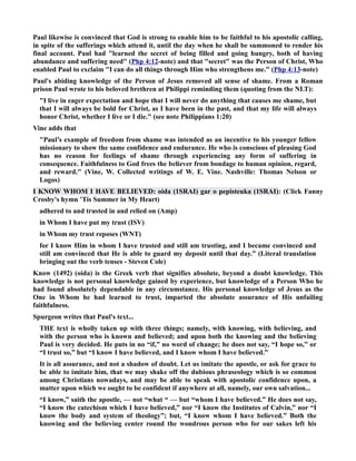 Paul likewise is convinced that God is strong to enable him to be faithful to his apostolic calling, 
in spite of the sufferings which attend it, until the day when he shall be summoned to render his 
final account. Paul had learned the secret of being filled and going hungry, both of having 
abundance and suffering need (Php 4:12-note) and that secret was the Person of Christ, Who 
enabled Paul to exclaim I can do all things through Him who strengthens me. (Php 4:13-note) 
Paul's abiding knowledge of the Person of Jesus removed all sense of shame. From a Roman 
prison Paul wrote to his beloved brethren at Philippi reminding them (quoting from the LT): 
I live in eager expectation and hope that I will never do anything that causes me shame, but 
that I will always be bold for Christ, as I have been in the past, and that my life will always 
honor Christ, whether I live or I die. (see note Philippians 1:20) 
Vine adds that 
Paul’s example of freedom from shame was intended as an incentive to his younger fellow 
missionary to show the same confidence and endurance. He who is conscious of pleasing God 
has no reason for feelings of shame through experiencing any form of suffering in 
consequence. Faithfulness to God frees the believer from bondage to human opinion, regard, 
and reward. (Vine, W. Collected writings of W. E. Vine. ashville: Thomas elson or 
Logos) 
I KOW WHOM I HAVE BELIEVED: oida (1SRAI) gar o pepisteuka (1SRAI): (Click Fanny 
Crosby's hymn ’Tis Summer in My Heart) 
adhered to and trusted in and relied on (Amp) 
in Whom I have put my trust (ISV) 
in Whom my trust reposes (WT) 
for I know Him in whom I have trusted and still am trusting, and I became convinced and 
still am convinced that He is able to guard my deposit until that day.” (Literal translation 
bringing out the verb tenses - Steven Cole) 
Know (1492) (oida) is the Greek verb that signifies absolute, beyond a doubt knowledge. This 
knowledge is not personal knowledge gained by experience, but knowledge of a Person Who he 
had found absolutely dependable in any circumstance. His personal knowledge of Jesus as the 
One in Whom he had learned to trust, imparted the absolute assurance of His unfailing 
faithfulness. 
Spurgeon writes that Paul's text... 
THE text is wholly taken up with three things; namely, with knowing, with believing, and 
with the person who is known and believed; and upon both the knowing and the believing 
Paul is very decided. He puts in no “if,” no word of change; he does not say, “I hope so,” or 
“I trust so,” but “I know I have believed, and I know whom I have believed.” 
It is all assurance, and not a shadow of doubt. Let us imitate the apostle, or ask for grace to 
be able to imitate him, that we may shake off the dubious phraseology which is so common 
among Christians nowadays, and may be able to speak with apostolic confidence upon, a 
matter upon which we ought to be confident if anywhere at all, namely, our own salvation... 
“I know,” saith the apostle, — not “what “ — but “whom I have believed.” He does not say, 
“I know the catechism which I have believed,” nor “I know the Institutes of Calvin,” nor “I 
know the body and system of theology”; but, “I know whom I have believed.” Both the 
knowing and the believing center round the wondrous person who for our sakes left his 
 