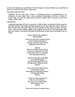 one day. You cannot keep yourself safe. Your only hope is to entrust all that you are and have to 
Jesus. Lay it all at his feet and you will be safe. 
MacArthur adds that Paul's 
confidence did not come from a creed or a theological system or a denomination or an 
ordination. It came solely from a close, unbroken relationship with God, to whom he 
unreservedly gave his life, going about his divine mission with no concern for his own 
welfare, safety, or life. 
Gill adds that 
A spiritual knowledge of Christ is necessary to faith in Him: an unknown Christ cannot be 
the object of faith... Knowledge and faith go together: they that truly know Christ, believe in 
Him, and the more they know Him, the more strongly do they believe in Him... and they 
know... what an able, willing, suitable, and complete Saviour He is. This knowledge which 
they have of him... is practical, and leads to the discharge of duty, from a principle of love to 
Christ. 
I Know Whom I Have Believed 
Daniel Whittle 
I know not why God’s wondrous grace 
To me He hath made known, 
or why, unworthy, Christ in love 
Redeemed me for His own. 
Refrain 
But I know Whom I have believèd, 
And am persuaded that He is able 
To keep that which I’ve committed 
Unto Him against that day. 
I know not how this saving faith 
To me He did impart, 
or how believing in His Word 
Wrought peace within my heart. 
Refrain 
I know not how the Spirit moves, 
Convincing us of sin, 
Revealing Jesus through the Word, 
Creating faith in Him. 
Refrain 
I know not what of good or ill 
May be reserved for me, 
Of weary ways or golden days, 
Before His face I see. 
Refrain 
I know not when my Lord may come, 
 