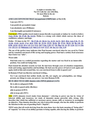 At night or noonday fair, 
or if I walk the vale with Him, 
Or meet Him in the air. 
Refrain 
AD I AM COVICED THAT: kai pepeismai (1SRPI) hoti: (cf Ro 8:38) 
I am sure (CV) 
I am positively persuaded (Amp) 
I am absolutely sure (Williams) 
I am thoroughly persuaded (Centenary) 
Convinced (3982) (peitho [word study]) means literally to persuade or induce by words to believe 
(Acts 19:26, Mt 27:20, Ro 14:14). Peitho is a strong verb which which conveys the ideas of 
confidence, reliance, and hope. 
Peitho - 52 times in the T - Mt 27:20, 43; 28:14; Lk. 11:22; 16:31; 18:9; 20:6; Acts 5:36, 37, 39; 
12:20; 13:43; 14:19; 17:4; 18:4; 19:8, 26; 21:14; 23:21; 26:26, 28; 27:11; 28:23, 24; Ro 2:8, 19; 
8:38; 14:14; 15:14; 2Co. 1:9; 2:3; 5:11; 10:7; Gal. 1:10; 5:7, 10; Php 1:6, 14, 25; 2:24; 3:3, 4; 2Th 
3:4; 2Ti 1:5, 12; Philemon 1:21; Heb 2:13; 6:9; 13:17, 18; Jas 3:3; 1Jn. 3:19 
The use of the perfect tense indicates that Paul became convinced when he was saved by Christ 
and he remained convinced of His saving and keeping power. Paul had a settled, fixed assurance 
that Christ was able. 
Wuest adds 
Paul had come to a settled persuasion regarding the matter and was fixed in an immovable 
position. You could not budge him. 
Paul trusted his absolute security in God. He had been through years of relentless temptations, 
trials and testing, opportunities and hardships. He had seen the power of God at work again and 
again, both in him and around him. Are you convinced Jesus is able to guard you? 
In Romans 8 Paul was likewise convinced writing... 
For I am convinced that neither death, nor life, nor angels, nor principalities, nor things 
present, nor things to come, nor powers (see note Romans 8:38) 
HE IS ABLE TO GUARD: dunatos estin (3SPAI) phulaxai (AA): 
He is able to safeguard (JB) 
He is able to guard safely (Berkley) 
able to protect (GWT) 
able to keep safe (TEV) 
Able (1415) (dunatos [word study] from dunamai = referring to power one has by virtue of 
inherent ability and resources; see study of dunamis) means powerful, able, strong. Able 
describes that which has sufficient or necessary power, means, skill, or resources to accomplish 
an objective. Thus dunatos describes one who is powerful enough, who has the ability to perform 
the function in this case of guarding Paul's deposit. 
TDT notes that all words deriving from the stem duna- have the basic meaning of “being able,” 
of “capacity” in virtue of an ability) pertains to being capable, able (having the ability to perform 
 