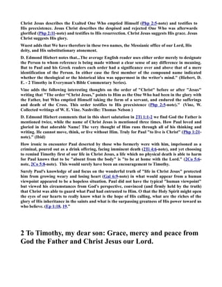 Christ Jesus describes the Exalted One Who emptied Himself (Php 2:5-note) and testifies to 
His preexistence. Jesus Christ describes the despised and rejected One Who was afterwards 
glorified (Php 2:11-note) and testifies to His resurrection. Christ Jesus suggests His grace. Jesus 
Christ suggests His glory. 
Wuest adds that We have therefore in these two names, the Messianic office of our Lord, His 
deity, and His substitutionary atonement. 
D. Edmond Hiebert notes that...The average English reader uses either order merely to designate 
the Person to whom reference is being made without a clear sense of any difference in meaning. 
But to Paul and his Greek readers each order had a significance over and above that of a mere 
identification of the Person. In either case the first member of the compound name indicated 
whether the theological or the historical idea was uppermost in the writer's mind. (Hiebert, D. 
E. - 2 Timothy in Everyman's Bible Commentary Series). 
Vine adds the following interesting thoughts on the order of Christ before or after Jesus 
writing that The order “Christ Jesus,” points to Him as the One Who had been in the glory with 
the Father, but Who emptied Himself taking the form of a servant, and endured the sufferings 
and death of the Cross. This order testifies to His preexistence (Php 2:5-note). (Vine, W. 
Collected writings of W. E. Vine. ashville: Thomas elson ) 
D. Edmond Hiebert comments that in this short salutation in 2Ti 1:1-2 we find God the Father is 
mentioned twice, while the name of Christ Jesus is mentioned three times. How Paul loved and 
gloried in that adorable ame! The very thought of Him runs through all of his thinking and 
writing. He cannot move, think, or live without Him. Truly for Paul to live is Christ (Php 1:21- 
note). (Ibid) 
How ironic to encounter Paul deserted by those who formerly were with him, imprisoned as a 
criminal, poured out as a drink offering, facing imminent death (2Ti 4:6-note), and yet choosing 
to remind Timothy first of our life in Christ Jesus, a life which no physical death is able to harm 
for Paul knows that to be absent from the body is to be at home with the Lord. (2Co 5:6- 
note, 2Co 5:8-note). This would surely have been an encouragement to Timothy. 
Surely Paul's knowledge of and focus on the wonderful truth of life in Christ Jesus protected 
him from growing weary and losing heart (Gal 6:9-note) in what would appear from a human 
viewpoint appeared to be a hopeless situation. Paul did not have the typical human viewpoint 
but viewed his circumstances from God's perspective, convinced (and firmly held by the truth) 
that Christ was able to guard what Paul had entrusted to Him. O that the Holy Spirit might open 
the eyes of our hearts to really know what is the hope of His calling, what are the riches of the 
glory of His inheritance in the saints and what is the surpassing greatness of His power toward us 
who believe. (Ep 1:18, 19.” 
2 To Timothy, my dear son: Grace, mercy and peace from 
God the Father and Christ Jesus our Lord. 
 